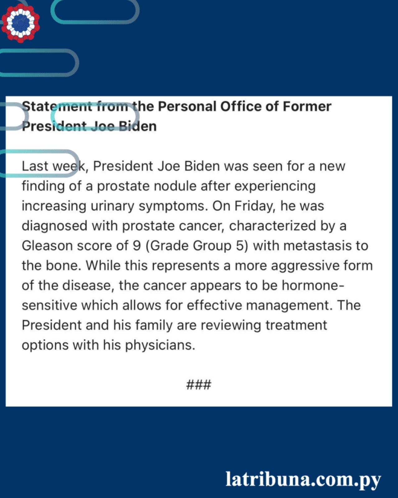 Declaración de la Oficina Personal del expresidenteJoe BidenLa semana pasada, el presidente Joe Biden fue atendido por un nuevo hallazgo de un nódulo prostático después de experimentar un aumento de los síntomas urinarios. El viernes le diagnosticaron cáncer de próstata, caracterizado por un puntaje de Gleason de9 (Grado 5) con metástasis en el hueso. Si bien esto representa una forma más agresiva de la enfermedad, el cáncer parece ser sensible a las hormonas, lo que permite un tratamiento eficaz. El presidente y su familia están revisando opciones detratamientocon sus médicos.